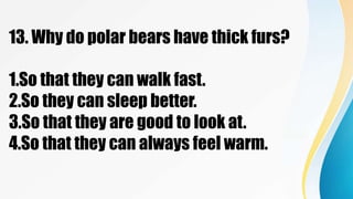 13. Why do polar bears have thick furs?
1.So that they can walk fast.
2.So they can sleep better.
3.So that they are good to look at.
4.So that they can always feel warm.
 