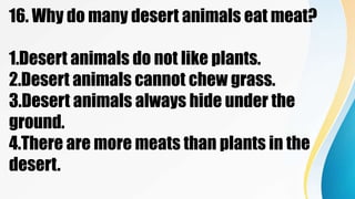 16. Why do many desert animals eat meat?
1.Desert animals do not like plants.
2.Desert animals cannot chew grass.
3.Desert animals always hide under the
ground.
4.There are more meats than plants in the
desert.
 