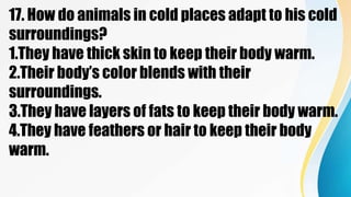 17. How do animals in cold places adapt to his cold
surroundings?
1.They have thick skin to keep their body warm.
2.Their body’s color blends with their
surroundings.
3.They have layers of fats to keep their body warm.
4.They have feathers or hair to keep their body
warm.
 