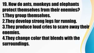 19. How do ants, monkeys and elephants
protect themselves from their enemies?
1.They group themselves.
2.They develop strong legs for running.
3.They produce loud cries to scare away their
enemies.
4.They change color that blends with the
surroundings.
 