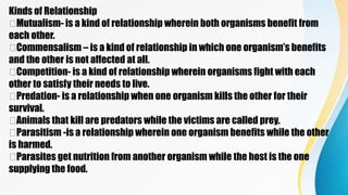 Kinds of Relationship
Mutualism- is a kind of relationship wherein both organisms benefit from
each other.
Commensalism – is a kind of relationship in which one organism’s benefits
and the other is not affected at all.
Competition- is a kind of relationship wherein organisms fight with each
other to satisfy their needs to live.
Predation- is a relationship when one organism kills the other for their
survival.
Animals that kill are predators while the victims are called prey.
Parasitism -is a relationship wherein one organism benefits while the other
is harmed.
Parasites get nutrition from another organism while the host is the one
supplying the food.
 