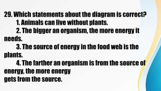 29. Which statements about the diagram is correct?
1. Animals can live without plants.
2. The bigger an organism, the more energy it
needs.
3. The source of energy in the food web is the
plants.
4. The farther an organism is from the source of
energy, the more energy
gets from the source.
 