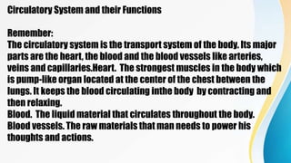 Circulatory System and their Functions
Remember:
The circulatory system is the transport system of the body. Its major
parts are the heart, the blood and the blood vessels like arteries,
veins and capillaries.Heart. The strongest muscles in the body which
is pump-like organ located at the center of the chest between the
lungs. It keeps the blood circulating inthe body by contracting and
then relaxing.
Blood. The liquid material that circulates throughout the body.
Blood vessels. The raw materials that man needs to power his
thoughts and actions.
 