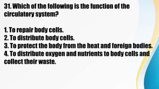 31. Which of the following is the function of the
circulatory system?
1. To repair body cells.
2. To distribute body cells.
3. To protect the body from the heat and foreign bodies.
4. To distribute oxygen and nutrients to body cells and
collect their waste.
 