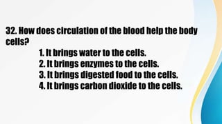 32. How does circulation of the blood help the body
cells?
1. It brings water to the cells.
2. It brings enzymes to the cells.
3. It brings digested food to the cells.
4. It brings carbon dioxide to the cells.
 