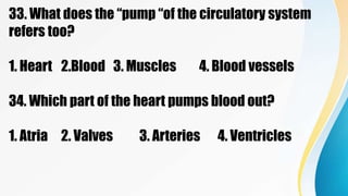 33. What does the “pump “of the circulatory system
refers too?
1. Heart 2.Blood 3. Muscles 4. Blood vessels
34. Which part of the heart pumps blood out?
1. Atria 2. Valves 3. Arteries 4. Ventricles
 