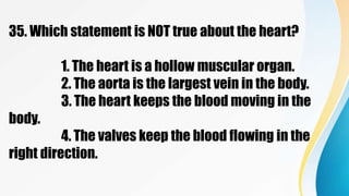 35. Which statement is NOT true about the heart?
1. The heart is a hollow muscular organ.
2. The aorta is the largest vein in the body.
3. The heart keeps the blood moving in the
body.
4. The valves keep the blood flowing in the
right direction.
 