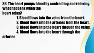 36. The heart pumps blood by contracting and relaxing.
What happens when the
heart relax?
1. Blood flows into the veins from the heart.
2. Blood flows into the arteries from the heart.
3. Blood flows into the heart through the veins.
4. Blood flows into the heart through the
arteries
 