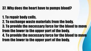 37. Why does the heart have to pumps blood?
1. To repair body cells.
2. To exchange waste materials from the body.
3. To provide the necessary force for the blood to move
from the lower to the upper part of the body.
4. To provide the necessary force for the blood to move
from the lower to the upper part of the body.
 