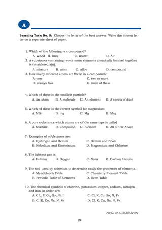 PIVOT 4A CALABARZON
4. Which of these is the smallest particle?
A. An atom B. A molecule C. An element D. A speck of dust
5. Which of these is the correct symbol for magnesium
A. MG B. mg C. Mg D. Mag
6. A pure substance which atoms are of the same type is called
A. Mixture B. Compound C. Element D. All of the Above
7. Examples of noble gases are:
A. Hydrogen and Helium C. Helium and Neon
B. Nobelium and Einsteinium D. Magnesium and Chlorine
8. The lightest gas is:
A. Helium B. Oxygen C. Neon D. Carbon Dioxide
9. The tool used by scientists to determine easily the properties of elements.
A. Mendeleev’s Table C. Chemistry Element Table
B. Periodic Table of Elements D. Octet Table
10. The chemical symbols of chlorine, potassium, copper, sodium, nitrogen
and iron in order are:
A. C l, P, Co, So, Ni, I C. Cl, K, Co, So, N, Fe
B. C, K, Co, Na, N, Fe D. Cl, K, Cu, Na, N, Fe
19
1. Which of the following is a compound?
A. Wood B. Iron C. Water D. Air
2. A substance containing two or more elements chemically bonded together
is considered a(n):
A. mixture B. atom C. alloy D. compound
3. How many different atoms are there in a compound?
A. one C. two or more
B. always two D. none of these
A
Learning Task No. 5: Choose the letter of the best answer. Write the chosen let-
ter on a separate sheet of paper.
 