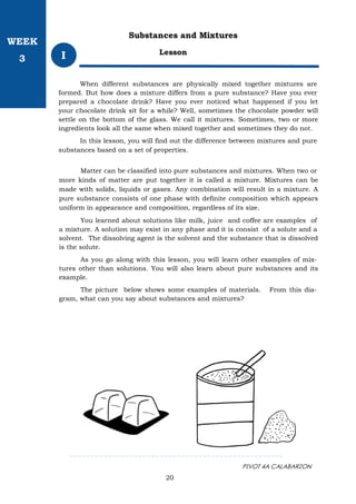 PIVOT 4A CALABARZON
20
Lesson
I
Substances and Mixtures
When different substances are physically mixed together mixtures are
formed. But how does a mixture differs from a pure substance? Have you ever
prepared a chocolate drink? Have you ever noticed what happened if you let
your chocolate drink sit for a while? Well, sometimes the chocolate powder will
settle on the bottom of the glass. We call it mixtures. Sometimes, two or more
ingredients look all the same when mixed together and sometimes they do not.
In this lesson, you will find out the difference between mixtures and pure
substances based on a set of properties.
Matter can be classified into pure substances and mixtures. When two or
more kinds of matter are put together it is called a mixture. Mixtures can be
made with solids, liquids or gases. Any combination will result in a mixture. A
pure substance consists of one phase with definite composition which appears
uniform in appearance and composition, regardless of its size.
You learned about solutions like milk, juice and coffee are examples of
a mixture. A solution may exist in any phase and it is consist of a solute and a
solvent. The dissolving agent is the solvent and the substance that is dissolved
is the solute.
As you go along with this lesson, you will learn other examples of mix-
tures other than solutions. You will also learn about pure substances and its
example.
The picture below shows some examples of materials. From this dia-
gram, what can you say about substances and mixtures?
WEEK
3
 