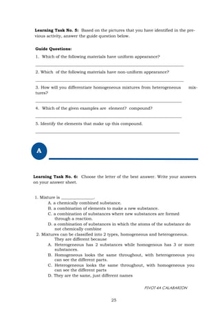 PIVOT 4A CALABARZON
Learning Task No. 5: Based on the pictures that you have identified in the pre-
vious activity, answer the guide question below.
25
Guide Questions:
1. Which of the following materials have uniform appearance?
_________________________________________________________________________
2. Which of the following materials have non-uniform appearance?
_________________________________________________________________________
3. How will you differentiate homogeneous mixtures from heterogeneous mix-
tures?
________________________________________________________________________
4. Which of the given examples are element? compound?
________________________________________________________________________
5. Identify the elements that make up this compound.
_______________________________________________________________________
A
Learning Task No. 6: Choose the letter of the best answer. Write your answers
on your answer sheet.
1. Mixture is ________________.
A. a chemically combined substance.
B. a combination of elements to make a new substance.
C. a combination of substances where new substances are formed
through a reaction.
D. a combination of substances in which the atoms of the substance do
not chemically combine
2. Mixtures can be classified into 2 types, homogeneous and heterogeneous.
They are different because
A. Heterogeneous has 2 substances while homogenous has 3 or more
substances.
B. Homogeneous looks the same throughout, with heterogeneous you
can see the different parts.
C. Heterogeneous looks the same throughout, with homogeneous you
can see the different parts
D. They are the same, just different names
 