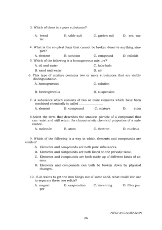 PIVOT 4A CALABARZON
26
3. Which of these is a pure substance?
A. bread B. table salt C. garden soil D. sea wa-
ter
4. What is the simplest form that cannot be broken down to anything sim-
pler?
A. element B. solution C. compound D. colloids
5. Which of the following is a homogeneous mixture?
A. oil and water C. halo-halo
B. sand and water D. air
6. This type of mixture contains two or more substances that are visibly
distinguishable.
A. homogeneous C. solution
B. heterogeneous D. suspension
7. A substance which consists of two or more elements which have been
combined chemically is called _______________.
A. element B. compound C. mixture D. atom
8.Select the term that describes the smallest particle of a compound that
can exist and still retain the characteristic chemical properties of a sub-
stance.
A. molecule B. atom C. electron D. nucleus
9. Which of the following is a way in which elements and compounds are
similar?
A. Elements and compounds are both pure substances.
B. Elements and compounds are both listed on the periodic table.
C. Elements and compounds are both made up of different kinds of at-
oms.
D. Elements and compounds can both be broken down by physical
changes.
10. If Jo wants to get the iron filings out of some sand, what could she use
to separate these two solids?
A. magnet B. evaporation C. decanting D. filter pa-
per
 