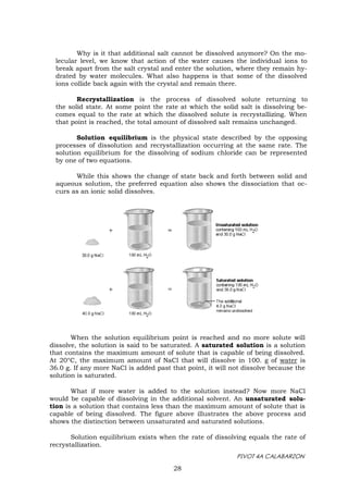 PIVOT 4A CALABARZON
28
Why is it that additional salt cannot be dissolved anymore? On the mo-
lecular level, we know that action of the water causes the individual ions to
break apart from the salt crystal and enter the solution, where they remain hy-
drated by water molecules. What also happens is that some of the dissolved
ions collide back again with the crystal and remain there.
Recrystallization is the process of dissolved solute returning to
the solid state. At some point the rate at which the solid salt is dissolving be-
comes equal to the rate at which the dissolved solute is recrystallizing. When
that point is reached, the total amount of dissolved salt remains unchanged.
Solution equilibrium is the physical state described by the opposing
processes of dissolution and recrystallization occurring at the same rate. The
solution equilibrium for the dissolving of sodium chloride can be represented
by one of two equations.
While this shows the change of state back and forth between solid and
aqueous solution, the preferred equation also shows the dissociation that oc-
curs as an ionic solid dissolves.
When the solution equilibrium point is reached and no more solute will
dissolve, the solution is said to be saturated. A saturated solution is a solution
that contains the maximum amount of solute that is capable of being dissolved.
At 20°C, the maximum amount of NaCl that will dissolve in 100. g of water is
36.0 g. If any more NaCl is added past that point, it will not dissolve because the
solution is saturated.
What if more water is added to the solution instead? Now more NaCl
would be capable of dissolving in the additional solvent. An unsaturated solu-
tion is a solution that contains less than the maximum amount of solute that is
capable of being dissolved. The figure above illustrates the above process and
shows the distinction between unsaturated and saturated solutions.
Solution equilibrium exists when the rate of dissolving equals the rate of
recrystallization.
 