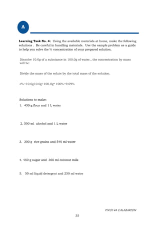 PIVOT 4A CALABARZON
35
A
Learning Task No. 4: Using the available materials at home, make the following
solutions . Be careful in handling materials. Use the sample problem as a guide
to help you solve the % concentration of your prepared solution.
Solutions to make:
1. 450 g flour and 1 L water
2. 500 ml alcohol and 1 L water
3. 300 g rice grains and 540 ml water
4. 450 g sugar and 360 ml coconut milk
5. 50 ml liquid detergent and 250 ml water
Dissolve 10.0g of a substance in 100.0g of water., the concentration by mass
will be:
Divide the mass of the solute by the total mass of the solution.
c%=10.0g10.0g+100.0g* 100%=9.09%
 
