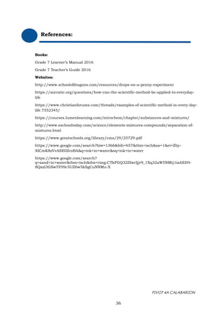 PIVOT 4A CALABARZON
References:
Books:
Grade 7 Learner’s Manual 2016
Grade 7 Teacher’s Guide 2016
Websites:
http://www.schoolofdragons.com/resources/drops-on-a-penny-experiment
https://socratic.org/questions/how-can-the-scientific-method-be-applied-to-everyday-
life
https://www.christianforums.com/threads/examples-of-scientific-method-in-every-day-
life.7552345/
https://courses.lumenlearning.com/introchem/chapter/substances-and-mixtures/
http://www.eschooltoday.com/science/elements-mixtures-compounds/separation-of-
mixtures.html
https://www.greatschools.org/library/cms/29/25729.pdf
https://www.google.com/search?biw=1366&bih=657&tbm=isch&sa=1&ei=Zby-
XICmK8zVvASE0ZroBA&q=ink+in+water&oq=ink+in+water
https://www.google.com/search?
q=sand+in+water&tbm=isch&tbs=rimg:CTkFGQ32ZIwrIjjr9_1Xq32aW5NMtj1iaAEH4-
8Qxzl3GSw5Y09c5UZ6w5kSgCuNNMu-X
36
 