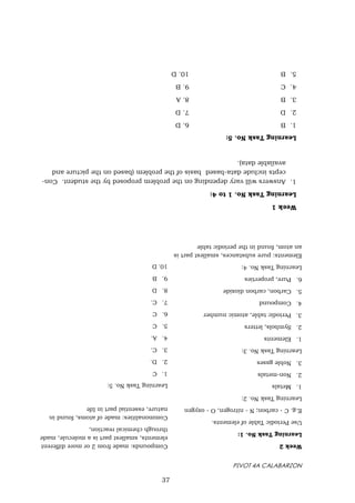 PIVOT 4A CALABARZON
Week
2
Learning
Task
No.
1:
Use
Periodic
Table
of
elements.
E.g.
C
-
carbon;
N
-
nitrogen,
O
-
oxygen
Learning
Task
No.
2:
1.
Metals
2.
Non-metals
3.
Noble
gases
Learning
Task
No.
3:
1.
Elements
2.
Symbols,
letters
3.
Periodic
table,
atomic
number
4.
Compound
5.
Carbon,
carbon
dioxide
6.
Pure,
properties
Learning
Task
No.
4:
Elements:
pure
substances,
smallest
part
is
an
atom,
found
in
the
periodic
table
Compounds:
made
from
2
or
more
different
elements,
smallest
part
is
a
molecule,
made
through
chemical
reaction,
Commonalities:
made
of
atoms,
found
in
nature,
essential
part
in
life
Learning
Task
No.
5:
1.
C
2.
D.
3.
C.
4.
A.
5.
C
6.
C
7.
C.
8.
D
9.
B
10.
D
Week
1
Learning
Task
No.
1
to
4:
1.
Answers
will
vary
depending
on
the
problem
proposed
by
the
student.
Con-
cepts
include
data-based
basis
of
the
problem
(based
on
the
picture
and
available
data).
Learning
Task
No.
5:
1.
B
6.
D
2.
D
7.
D
3.
B
8.
A
4.
C
9.
B
5.
B
10.
D
37
 