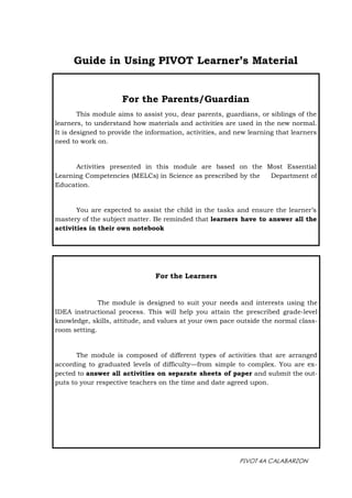 PIVOT 4A CALABARZON
For the Parents/Guardian
This module aims to assist you, dear parents, guardians, or siblings of the
learners, to understand how materials and activities are used in the new normal.
It is designed to provide the information, activities, and new learning that learners
need to work on.
Activities presented in this module are based on the Most Essential
Learning Competencies (MELCs) in Science as prescribed by the Department of
Education.
You are expected to assist the child in the tasks and ensure the learner’s
mastery of the subject matter. Be reminded that learners have to answer all the
activities in their own notebook
For the Learners
The module is designed to suit your needs and interests using the
IDEA instructional process. This will help you attain the prescribed grade-level
knowledge, skills, attitude, and values at your own pace outside the normal class-
room setting.
The module is composed of different types of activities that are arranged
according to graduated levels of difficulty—from simple to complex. You are ex-
pected to answer all activities on separate sheets of paper and submit the out-
puts to your respective teachers on the time and date agreed upon.
Guide in Using PIVOT Learner’s Material
 