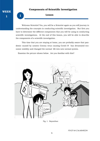 PIVOT 4A CALABARZON
Lesson
I
Components of Scientific Investigation
Welcome Scientist! Yes, you will be a Scientist again as you will journey in
understanding the concepts in conducting scientific investigation. But first you
have to determine the different components that you will be using in conducting
scientific investigations. At the end of this lesson, you will be able to describe
the components of a scientific investigation.
This time that you are staying at home, you are probably aware that pan-
demic caused by unseen Corona virus causing Covid-19 has devastated eco-
nomic stability and changed the normal life into new normal system.
Examine the picture shown below. Are you familiar with this?
Fig. 1. Bayanihan
6
WEEK
1
 