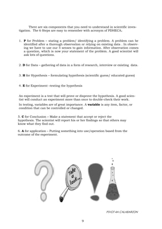 PIVOT 4A CALABARZON
There are six components that you need to understand in scientific inves-
tigation. The 6 Steps are easy to remember with acronym of PDHECA.
1. P for Problem – stating a problem/ identifying a problem. A problem can be
identified after a thorough observation or relying on existing data . In observ-
ing we have to use our 5 senses to gain information. After observation comes
a question, which is now your statement of the problem. A good scientist will
ask lots of questions.
2. D for Data – gathering of data in a form of research, interview or existing data.
3. H for Hypothesis – formulating hypothesis (scientific guess/ educated guess)
4. E for Experiment –testing the hypothesis
An experiment is a test that will prove or disprove the hypothesis. A good scien-
tist will conduct an experiment more than once to double-check their work.
In testing, variables are of great importance. A variable is any item, factor, or
condition that can be controlled or changed.
5. C for Conclusion – Make a statement that accept or reject the
hypothesis. The scientist will report his or her findings so that others may
know what they find out.
6. A for application – Putting something into use/operation based from the
outcome of the experiment.
9
 
