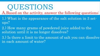 QUESTIONS
A.Based on the activity, answer the following questions:
1.) What is the appearance of the salt solution in 3 set-
ups?
2.) How many grams of powdered juice added to the
solution until it is no longer dissolves?
3.) Is there a limit to the amount of salt you can dissolve
in each amount of water?
 