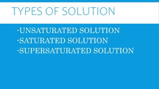 TYPES OF SOLUTION
UNSATURATED SOLUTION
SATURATED SOLUTION
SUPERSATURATED SOLUTION
 