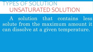 TYPES OF SOLUTION
UNSATURATED SOLUTION
A solution that contains less
solute from the maximum amount it
can dissolve at a given temperature.
 