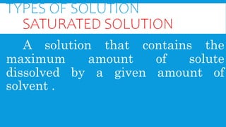TYPES OF SOLUTION
SATURATED SOLUTION
A solution that contains the
maximum amount of solute
dissolved by a given amount of
solvent .
 