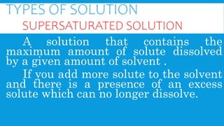 TYPES OF SOLUTION
SUPERSATURATED SOLUTION
A solution that contains the
maximum amount of solute dissolved
by a given amount of solvent .
If you add more solute to the solvent
and there is a presence of an excess
solute which can no longer dissolve.
 