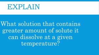 EXPLAIN
What solution that contains
greater amount of solute it
can dissolve at a given
temperature?
 