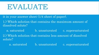 EVALUATE
I. Multiple Choice: Choose the letter oy your answer and write
it in your answer sheet (1/4 sheet of paper).
1.) Which solution that contains the maximum amount of
dissolved solute?
a. saturated b. unsaturated c. supersaturated
2.) Which solution that contains less amount of dissolved
solute?
a. saturated b. unsaturated c. supersaturated
 