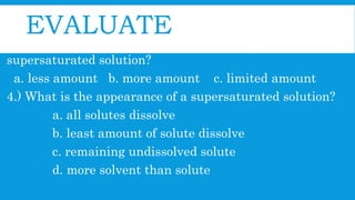 EVALUATE
3.) How much solute is needed in order to produce
supersaturated solution?
a. less amount b. more amount c. limited amount
4.) What is the appearance of a supersaturated solution?
a. all solutes dissolve
b. least amount of solute dissolve
c. remaining undissolved solute
d. more solvent than solute
 