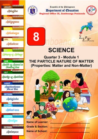 Republic of the Philippines
Department of Education
Regional Office IX, Zamboanga Peninsula
8
SCIENCE
Quarter 3 - Module 1
THE PARTICLE NATURE OF MATTER
(Properties: Matter and Non-Matter)
Name of Learner: ___________________________
Grade & Section: ___________________________
Name of School: ___________________________
 