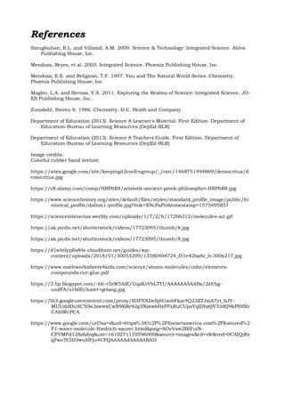 References
Sinugbuhan, R.L. and Villamil, A.M. 2009. Science & Technology: Integrated Science. Abiva
Publishing House, Inc.
Mendoza, Reyes, et al. 2003. Integrated Science. Phoenix Publishing House, Inc.
Mendoza, E.E. and Religioso, T.F. 1997. You and The Natural World Series: Chemistry.
Phoenix Publishing House, Inc
Magleo, L.A. and Bernas, V.S. 2011. Exploring the Realms of Science: Integrated Science. JO-
ES Publishing House, Inc.
Zumdahl, Steven S. 1986. Chemistry. D.C. Heath and Company
Department of Education (2013). Science 8 Learner's Material. First Edition. Department of
Education-Bureau of Learning Resources (DepEd-BLR)
Department of Education (2013). Science 8 Teachers Guide. First Edition. Department of
Education-Bureau of Learning Resources (DepEd-BLR)
Image credits:
Colorful rubber band texture.
https://sites.google.com/site/keepingit2cocfcngroup/_/rsrc/1468751494869/democritus/d
emocritus.jpg
https://c8.alamy.com/comp/HRP6R8/aristotle-ancient-greek-philosopher-HRP6R8.jpg
https://www.sciencehistory.org/sites/default/files/styles/standard_profile_image/public/hi
storical_profile/dalton1-profile.jpg?itok=XNcPaFlr&timestamp=1575495857
https://scienceintenerias.weebly.com/uploads/1/7/2/6/17266312/molecules-air.gif
https://ak.picdn.net/shutterstock/videos/17723095/thumb/8.jpg
https://ak.picdn.net/shutterstock/videos/17723095/thumb/8.jpg
https://d1whtlypfis84e.cloudfront.net/guides/wp-
content/uploads/2018/01/30053209/13580404724_f31e42ba8c_b-300x217.jpg
https://www.mathworksheets4kids.com/science/atoms-molecules/color/elements-
compounds-cut-glue.pdf
https://2.bp.blogspot.com/-hh-r5zW5AlE/UqaKvVbLTYI/AAAAAAAAABs/2xVbg-
usdFA/s1600/karet+gelang.jpg
https://lh3.googleusercontent.com/proxy/B3PXXDeSj6UxobFkat4Q23ZTJxiA7yt_bJY-
MUUzldDu9C50w3zwwxCwS9KRe9Jg3Nzsw6HsFFxRuCUpaYqlDbzQV33dQ9kPIHSIr
CAhlWcPCA
https://www.google.com/url?sa=i&url=https%3A%2F%2Ffineartamerica.com%2Ffeatured%2
F1-water-molecule-friedrich-saurer.html&psig=AOvVaw2BIYuiN-
CFVMFd128z6drq&ust=1610271170596000&source=images&cd=vfe&ved=0CAIQjRx
qFwoTCID3wuHFju4CFQAAAAAdAAAAABAD
 