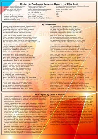 Region IX: Zamboanga Peninsula Hymn – Our Eden Land
Here the trees and flowers bloom
Here the breezes gently Blow,
Here the birds sing Merrily,
The liberty forever Stays,
Here the Badjaos roam the seas
Here the Samals live in peace
Here the Tausogs thrive so free
With the Yakans in unity
Gallant men And Ladies fair
Linger with love and care
Golden beams of sunrise and sunset
Are visions you’ll never forget
Oh! That’s Region IX
Hardworking people Abound,
Every valleys and Dale
Zamboangueños, Tagalogs, Bicolanos,
Cebuanos, Ilocanos, Subanons, Boholanos, Ilongos,
All of them are proud and true
Region IX our Eden Land
Region IX
Our..
Eden...
Land...
My Final Farewell
Farewell, dear Fatherland, clime of the sun caress'd
Pearl of the Orient seas, our Eden lost!,
Gladly now I go to give thee this faded life's best,
And were it brighter, fresher, or more blest
Still would I give it thee, nor count the cost.
On the field of battle, 'mid the frenzy of fight,
Others have given their lives, without doubt or heed;
The place matters not-cypress or laurel or lily white,
Scaffold or open plain, combat or martyrdom's plight,
T is ever the same, to serve our home and country's need.
I die just when I see the dawn break,
Through the gloom of night, to herald the day;
And if color is lacking my blood thou shalt take,
Pour'd out at need for thy dear sake
To dye with its crimson the waking ray.
My dreams, when life first opened to me,
My dreams, when the hopes of youth beat high,
Were to see thy lov'd face, O gem of the Orient sea
From gloom and grief, from care and sorrow free;
No blush on thy brow, no tear in thine eye.
Dream of my life, my living and burning desire,
All hail ! cries the soul that is now to take flight;
All hail ! And sweet it is for thee to expire ;
To die for thy sake, that thou mayst aspire;
And sleep in thy bosom eternity's long night.
If over my grave some day thou seest grow,
In the grassy sod, a humble flower,
Draw it to thy lips and kiss my soul so,
While I may feel on my brow in the cold tomb below
The touch of thy tenderness, thy breath's warm power.
Let the moon beam over me soft and serene,
Let the dawn shed over me its radiant flashes,
Let the wind with sad lament over me keen ;
And if on my cross a bird should be seen,
Let it trill there its hymn of peace to my ashes.
Let the sun draw the vapors up to the sky,
And heavenward in purity bear my tardy protest
Let some kind soul o 'er my untimely fate sigh,
And in the still evening a prayer be lifted on high
From thee, 0 my country, that in God I may rest.
Pray for all those that hapless have died,
For all who have suffered the unmeasur'd pain;
For our mothers that bitterly their woes have cried,
For widows and orphans, for captives by torture tried
And then for thyself that redemption thou mayst gain
And when the dark night wraps the graveyard around
With only the dead in their vigil to see
Break not my repose or the mystery profound
And perchance thou mayst hear a sad hymn resound
'T is I, O my country, raising a song unto thee.
And even my grave is remembered no more
Unmark'd by never a cross nor a stone
Let the plow sweep through it, the spade turn it o'er
That my ashes may carpet earthly floor,
Before into nothingness at last they are blown.
Then will oblivion bring to me no care
As over thy vales and plains I sweep;
Throbbing and cleansed in thy space and air
With color and light, with song and lament I fare,
Ever repeating the faith that I keep.
My Fatherland ador'd, that sadness to my sorrow lends
Beloved Filipinas, hear now my last good-by!
I give thee all: parents and kindred and friends
For I go where no slave before the oppressor bends,
Where faith can never kill, and God reigns e'er on high!
Farewell to you all, from my soul torn away,
Friends of my childhood in the home dispossessed!
Give thanks that I rest from the wearisome day!
Farewell to thee, too, sweet friend that lightened my way;
Beloved creatures all, farewell! In death there is rest!
I Am a Filipino, by Carlos P. Romulo
I am a Filipino–inheritor of a glorious past, hostage to the uncertain
future. As such I must prove equal to a two-fold task–the task of
meeting my responsibility to the past, and the task of performing
my obligation to the future.
I sprung from a hardy race, child many generations removed of
ancient Malayan pioneers. Across the centuries the memory comes
rushing back to me: of brown-skinned men putting out to sea in
ships that were as frail as their hearts were stout. Over the sea I see
them come, borne upon the billowing wave and the whistling wind,
carried upon the mighty swell of hope–hope in the free abundance
of new land that was to be their home and their children’s forever.
I am a Filipino. In my blood runs the immortal seed of heroes–seed
that flowered down the centuries in deeds of courage and defiance.
In my veins yet pulses the same hot blood that sent Lapulapu to
battle against the first invader of this land, that nerved Lakandula
in the combat against the alien foe, that drove Diego Silang and
Dagohoy into rebellion against the foreign oppressor.
The seed I bear within me is an immortal seed. It is the mark of my
manhood, the symbol of dignity as a human being. Like the seeds
that were once buried in the tomb of Tutankhamen many thousand
years ago, it shall grow and flower and bear fruit again. It is the
insignia of my race, and my generation is but a stage in the
unending search of my people for freedom and happiness.
I am a Filipino, child of the marriage of the East and the West. The
East, with its languor and mysticism, its passivity and endurance,
was my mother, and my sire was the West that came thundering
across the seas with the Cross and Sword and the Machine. I am of
the East, an eager participant in its spirit, and in its struggles for
liberation from the imperialist yoke. But I also know that the East
must awake from its centuried sleep, shake off the lethargy that has
bound his limbs, and start moving where destiny awaits.
I am a Filipino, and this is my inheritance. What pledge shall I give
that I may prove worthy of my inheritance? I shall give the pledge
that has come ringing down the corridors of the centuries, and it
shall be compounded of the joyous cries of my Malayan forebears
when first they saw the contours of this land loom before their eyes,
of the battle cries that have resounded in every field of combat from
Mactan to Tirad Pass, of the voices of my people when they sing:
“I am a Filipino born to freedom, and I shall not rest until freedom
shall have been added unto my inheritance—for myself and my
children and my children’s children—forever.”
 