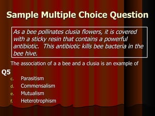 Sample Multiple Choice Question The association of a a bee and a clusia is an example of Parasitism  Commensalism Mutualism Heterotrophism Q5 As a bee pollinates clusia flowers, it is covered with a sticky resin that contains a powerful antibiotic.  This antibiotic kills bee bacteria in the bee hive. 
