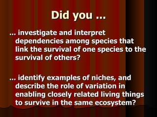 Did you ... ... investigate and interpret dependencies among species that link the survival of one species to the survival of others? ... identify examples of niches, and describe the role of variation in enabling closely related living things to survive in the same ecosystem? 