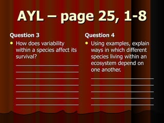 AYL – page 25, 1-8 Question 3 How does variability within a species affect its survival? ___________________________________________________________________________________________________________________________________________________ Question 4 Using examples, explain ways in which different species living within an ecosystem depend on one another. _________________________________________________________________________________________________________ 