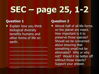 SEC – page 25, 1-2 Question 1 Explain how you think biological diversity benefits humans and other forms of life on earth. ______________________________________________________________________________________________________________________________ Question 2 Almost half of all life forms on the planet are insect.  How important is it to preserve those species?  Should we be concerned about ensuring that something small not be eliminated?  Why or why not?  Would it be better off without those insects?  Support your answer. 