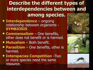 Describe the different types of interdependencies between and among species. Interdependence  – ongoing relationship between organisms -  SYMBIOSIS Commensalism  – One benefits, other does not benefit or is harmed. Mutualism   – Both benefit. Parasitism  – One benefits, other is harmed. Interspecies Competition   –Two or more species need the same resource. 