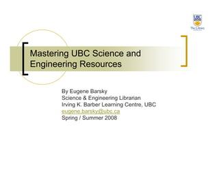Mastering UBC Science and
Engineering Resources

       By Eugene Barsky
       Science & Engineering Librarian
       Irving K. Barber Learning Centre, UBC
       eugene.barsky@ubc.ca
       Spring / Summer 2008