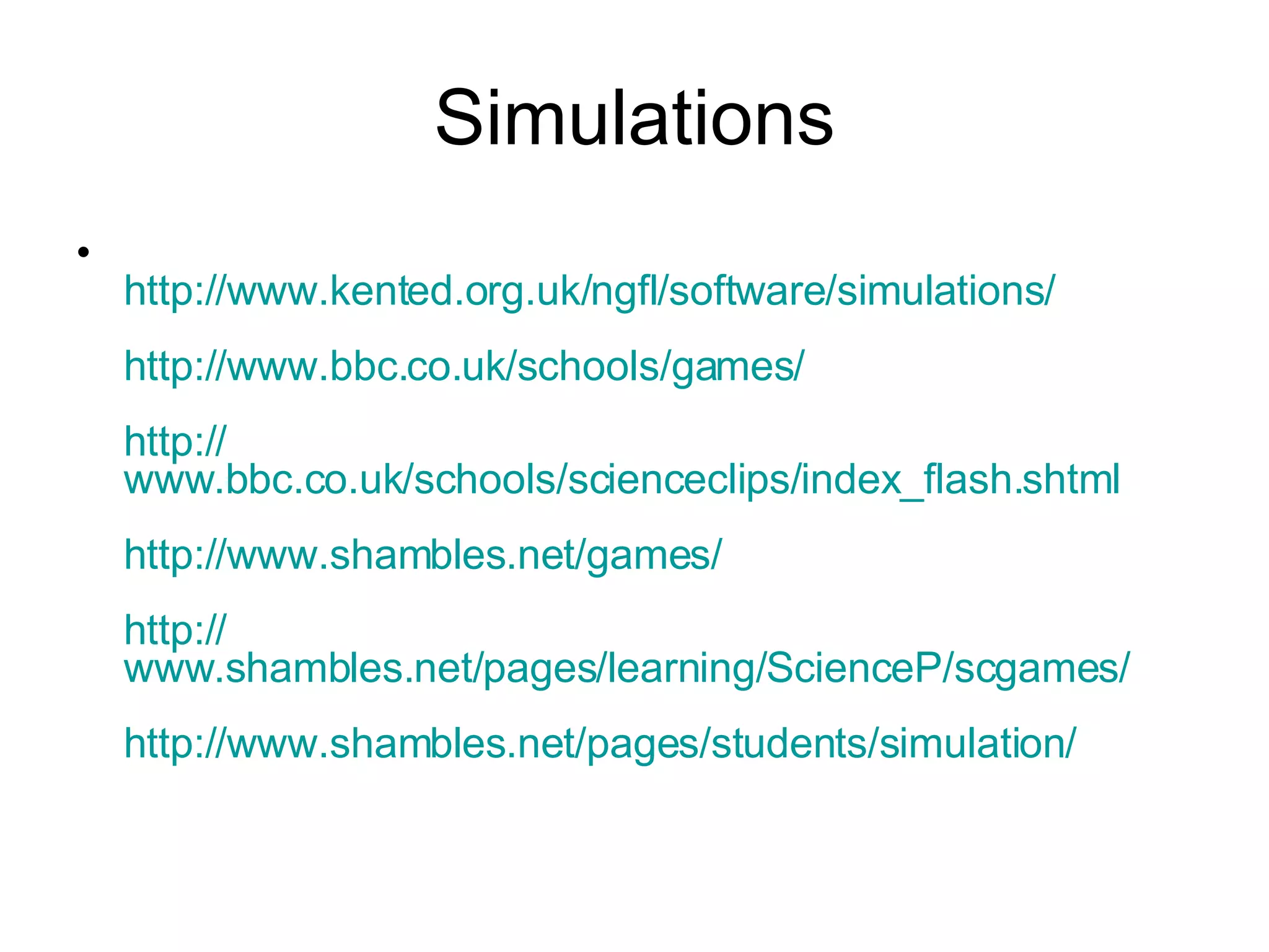 Simulations http:// www.kented.org.uk/ngfl/software/simulations / http:// www.bbc.co.uk /schools/games/ http:// www.bbc.co.uk/schools/scienceclips/index_flash.shtml http:// www.shambles.net /games/ http:// www.shambles.net/pages/learning/ScienceP/scgames / http:// www.shambles.net /pages/students/simulation/ 