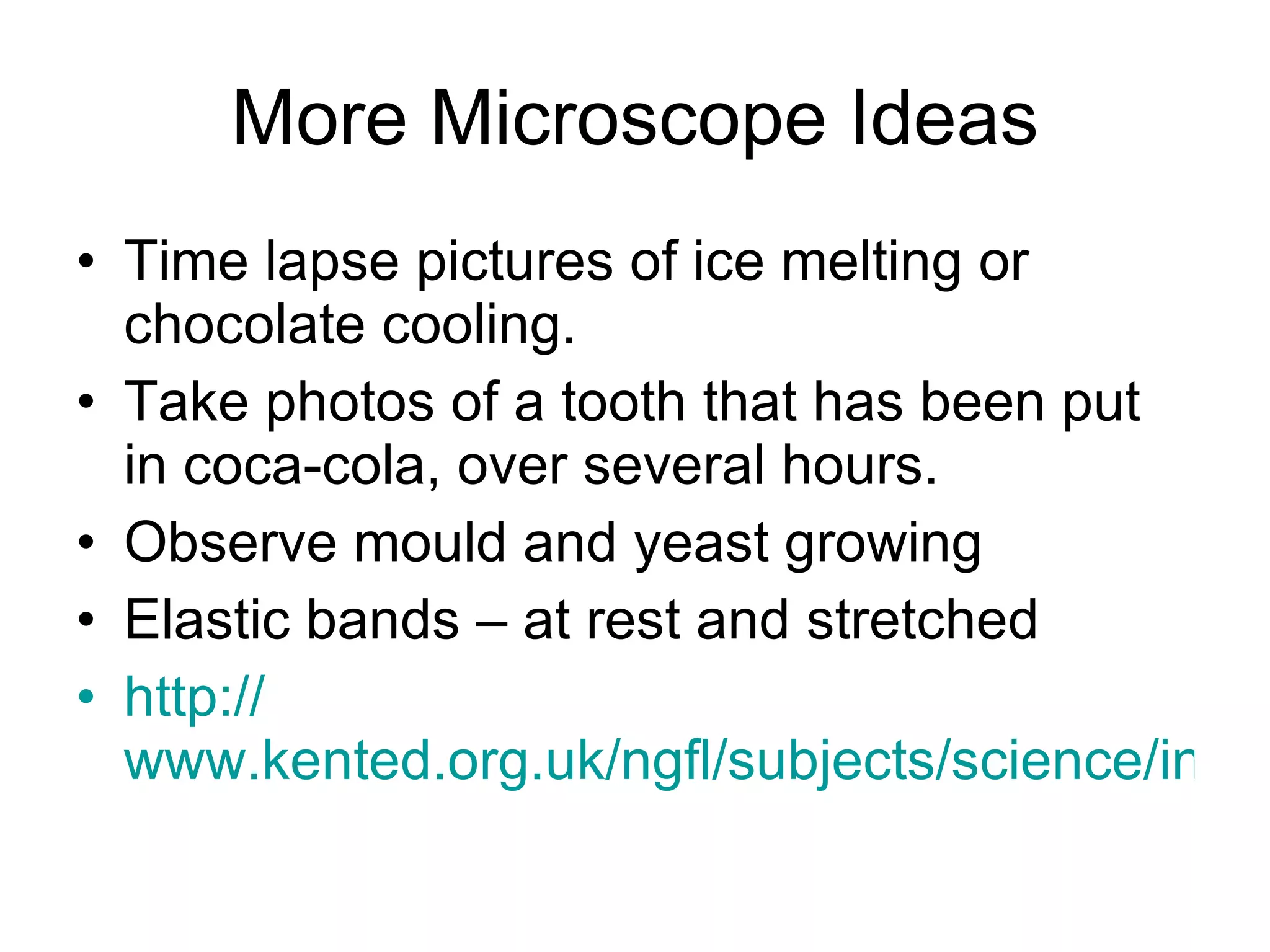 More Microscope Ideas Time lapse pictures of ice melting or chocolate cooling. Take photos of a tooth that has been put in coca-cola, over several hours.  Observe mould and yeast growing  Elastic bands – at rest and stretched  http:// www.kented.org.uk/ngfl/subjects/science/intel/ideas.htm 