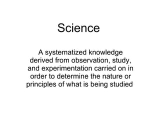 Science   A systematized knowledge derived from observation, study, and experimentation carried on in order to determine the nature or principles of what is being studied  