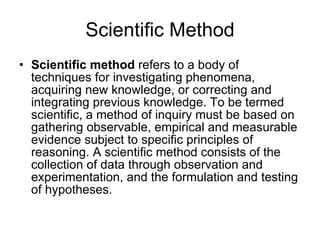 Scientific Method Scientific method  refers to a body of techniques for investigating phenomena, acquiring new knowledge, or correcting and integrating previous knowledge. To be termed scientific, a method of inquiry must be based on gathering observable, empirical and measurable evidence subject to specific principles of reasoning. A scientific method consists of the collection of data through observation and experimentation, and the formulation and testing of hypotheses. 
