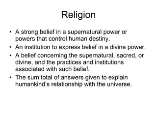 Religion A strong belief in a supernatural power or powers that control human destiny.  An institution to express belief in a divine power.  A belief concerning the supernatural, sacred, or divine, and the practices and institutions associated with such belief.  The sum total of answers given to explain humankind’s relationship with the universe. 