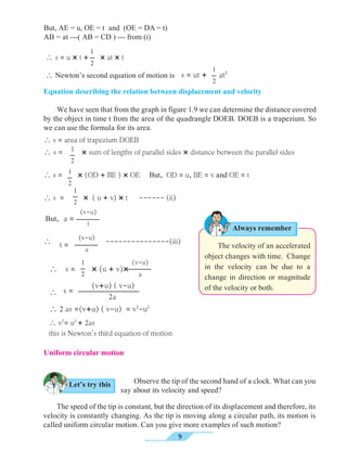 9
(v-u)
t
a =
(v-u)
a
t =
1
2
Equation describing the relation between displacement and velocity
	 The velocity of an accelerated
object changes with time. Change
in the velocity can be due to a
change in direction or magnitude
of the velocity or both.
Always remember
1
2
1
2
s = ut + at2
 Newton’s second equation of motion is
 s = u × t + × at × t
	 We have seen that from the graph in figure 1.9 we can determine the distance covered
by the object in time t from the area of the quadrangle DOEB. DOEB is a trapezium. So
we can use the formula for its area.
 s = area of trapezium DOEB
 s = × sum of lengths of parallel sides × distance between the parallel sides
 s = × (OD + BE ) × OE But, OD = u, BE = v and OE = t
 s = × ( u + v) × t ------ (ii)
But,
 ---------------(iii)
1
2
1
2
 s = × (u + v)×

 2 as =(v+u) ( v-u) = v2
-u2
1
2
(v-u)
a
(v+u) ( v-u)
		 2a
s =
 v2
= u2
+ 2as
this is Newton’s third equation of motion
Let’s try this
Uniform circular motion
	 The speed of the tip is constant, but the direction of its displacement and therefore, its
velocity is constantly changing. As the tip is moving along a circular path, its motion is
called uniform circular motion. Can you give more examples of such motion?
	 Observe the tip of the second hand of a clock. What can you
say about its velocity and speed?
But, AE = u, OE = t and (OE = DA = t)	
AB = at ---( AB = CD ) --- from (i)
 