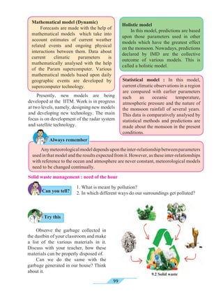 99
Statistical model : In this model,
current climatic observations in a region
are compared with earlier parameters
such as oceanic temperature,
atmospheric pressure and the nature of
the monsoon rainfall of several years.
This data is comparatively analysed by
statistical methods and predictions are
made about the monsoon in the present
conditions.
Mathematical model (Dynamic)
	 Forecasts are made with the help of
mathematical models which take into
account estimates of current weather
related events and ongoing physical
interactions between them. Data about
current climatic parameters is
mathematically analysed with the help
of the Param supercomputer. Various
mathematical models based upon daily
geographic events are developed by
supercomputer technology.
	 Anymeteorologicalmodeldependsupontheinter-relationshipbetweenparameters
used in that model and the results expected from it. However, as these inter-relationships
with reference to the ocean and atmosphere are never constant, meteorological models
need to be changed continually.
Holistic model
	 In this model, predictions are based
upon those parameters used in other
models which have the greatest effect
on the monsoon. Nowadays, predictions
declared by IMD are the collective
outcome of various models. This is
called a holistic model.
Presently, new models are being
developed at the IITM. Work is in progress
at two levels, namely, designing new models
and developing new technology. The main
focus is on development of the radar system
and satellite technology.
Solid waste management : need of the hour
1. What is meant by pollution?
2. In which different ways do our surroundings get polluted?
Try this
Always remember
9.2 Solid waste
Can you tell?
Observe the garbage collected in
the dustbin of your classroom and make
a list of the various materials in it.
Discuss with your teacher, how these
materials can be properly disposed of.
Can we do the same with the
garbage generated in our house? Think
about it.
 