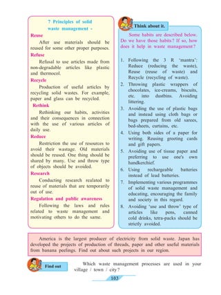 103
7 Principles of solid
waste management -
Reuse
	 After use materials should be
reused for some other proper purposes.
Refuse
	 Refusal to use articles made from
non-degradable articles like plastic
and thermocol.
Recycle
	 Production of useful articles by
recycling solid wastes. For example,
paper and glass can be recycled.
Rethink
	 Rethinking our habits, activities
and their consequences in connection
with the use of various articles of
daily use.
Reduce
	 Restriction the use of resources to
avoid their wastage. Old materials
should be reused. One thing should be
shared by many. Use and throw type
of objects should be avoided.
Research
	 Conducting research realated to
reuse of materials that are temporarily
out of use.
Regulation and public awareness
	 Following the laws and rules
related to waste management and
motivating others to do the same.
Some habits are described below.
Do we have those habits ? If so, how
does it help in waste management ?
1.	Following the 3 R ‘mantra’:
Reduce (reducing the waste),
Reuse (reuse of waste) and
Recycle (recycling of waste).
2.	Throwing plastic wrappers of
chocolates, ice-creams, biscuits,
etc. into dustbins. Avoiding
littering.
3.	 Avoiding the use of plastic bags
and instead using cloth bags or
bags prepared from old sarees,
bed-sheets, curtains, etc.
4.	 Using both sides of a paper for
writing. Reusing greeting cards
and gift papers.
5.	 Avoiding use of tissue paper and
preferring to use one's own
handkerchief.
6.	Using rechargeable batteries
instead of lead batteries.
7.	 Implementing various programmes
of solid waste management and
educating, encouraging the family
and society in this regard.
8.	 Avoiding ‘use and throw’ type of
articles like pens, canned
cold drinks, tetra-packs should be
strictly avoided.
Which waste management processes are used in your
village / town / city ?
	 America is the largest producer of electricity from solid waste. Japan has
developed the projects of production of threads, paper and other useful materials
from banana peelings. Find out about such projects in our region.
Think about it.
Find out
 