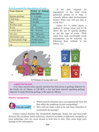 104
Period required for degradation of waste-
Waste Material Period of Natural
Degradation
Banana peelings 3 – 4 weeks
Cloth bags 1 month
Rags 5 months
Woollen socks 1 year
Wood 10 – 15 years
Leather shoes 40 – 50 years
Tin cans 50 – 100 years
Aluminium cans 200 – 250 years
Certain plastic bags 10 lakh years
Thermocol/styrofoam
cup
Infinite duration
9.5 Methods of storing solid waste
		 If the time required for
degradation of the solid waste
generated around us is long, it
seriously affects other environmental
factors. What care will you take to
avoid this ?
		 Figure 9.5 A, below shows a
method of storing waste and 9.5 B,
shows the use of specific dustbins
as per the type of waste. Think
about how such eco-friendly waste
management can be achieved by
following these methods in our
homes, too.
A peep into the past.
Ever since ancient times, special attention has been given to garbage disposal. In
the Greek city of Athens, in 320 BCE, a law had been enacted regarding garbage
disposal. It made throwing garbage in the open an offence.
1. 	 Which natural calamities have you experienced? How did
they affect the conditions in your surroundings?
2. 	 How will you make a plan to be safe from calamities or
to minimize the damage?
	 Various natural disasters like thunderbolts (lightning), floods, fire and man-made
disasters like accidents, bomb explosions, chemical accidents in industries, stampedes in
mass gatherings, riots, etc. occur around us from time to time. They cause large scale
damage to life and property.
A B
Disaster management
Can you recall?
Wet
Waste
Dry
Waste
 